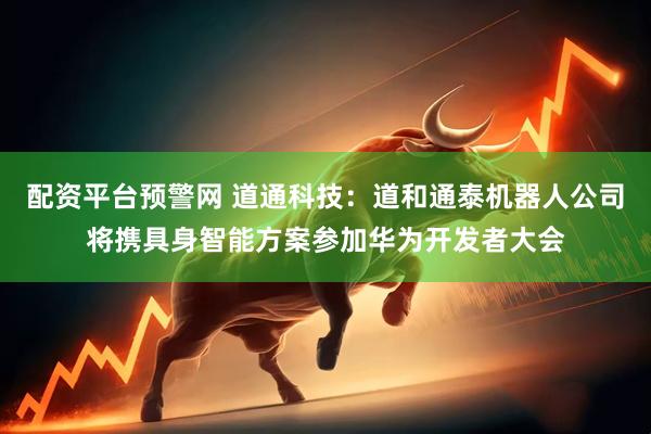配资平台预警网 道通科技：道和通泰机器人公司将携具身智能方案参加华为开发者大会