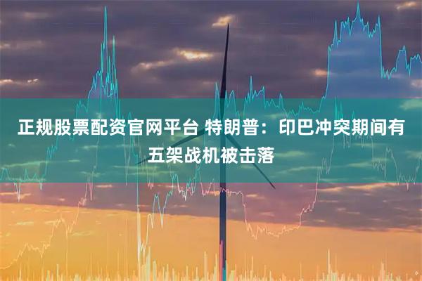 正规股票配资官网平台 特朗普：印巴冲突期间有五架战机被击落
