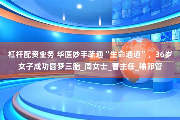 杠杆配资业务 华医妙手疏通“生命通道”，36岁女子成功圆梦三胎_周女士_曹主任_输卵管