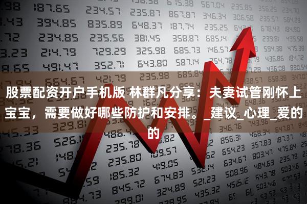 股票配资开户手机版 林群凡分享：夫妻试管刚怀上宝宝，需要做好哪些防护和安排。_建议_心理_爱的