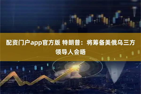 配资门户app官方版 特朗普：将筹备美俄乌三方领导人会晤