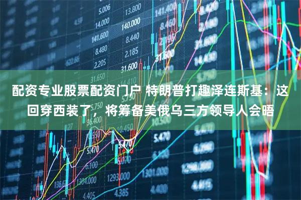 配资专业股票配资门户 特朗普打趣泽连斯基：这回穿西装了，将筹备美俄乌三方领导人会晤