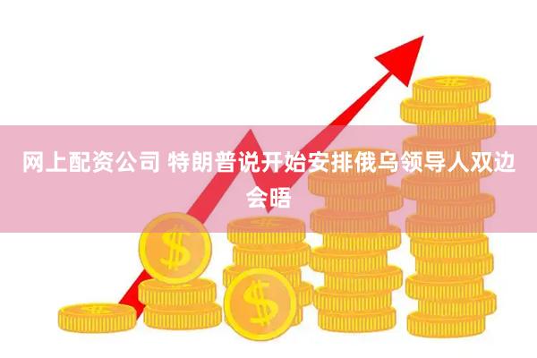 网上配资公司 特朗普说开始安排俄乌领导人双边会晤