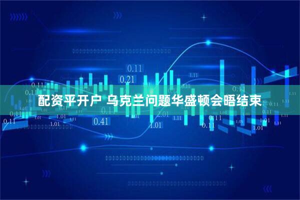 配资平开户 乌克兰问题华盛顿会晤结束
