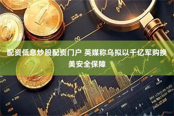 配资低息炒股配资门户 英媒称乌拟以千亿军购换美安全保障