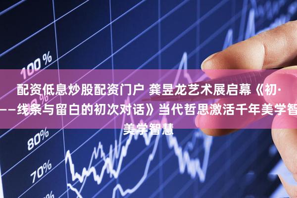 配资低息炒股配资门户 龚昱龙艺术展启幕《初·觅——线条与留白的初次对话》当代哲思激活千年美学智慧