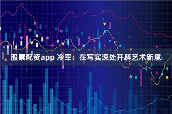 股票配资app 冷军：在写实深处开辟艺术新境