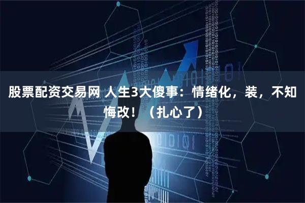 股票配资交易网 人生3大傻事：情绪化，装，不知悔改！（扎心了）
