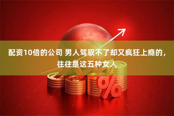配资10倍的公司 男人驾驭不了却又疯狂上瘾的，往往是这五种女人