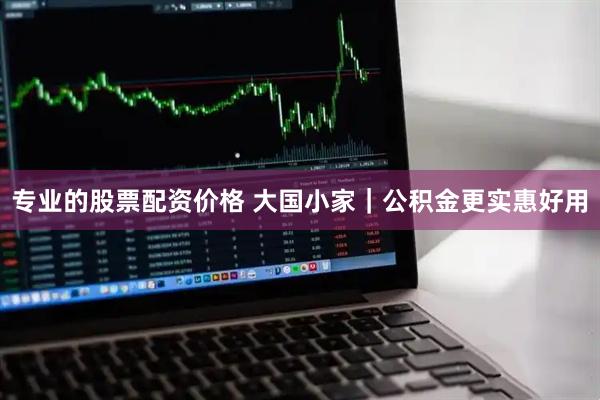 专业的股票配资价格 大国小家｜公积金更实惠好用